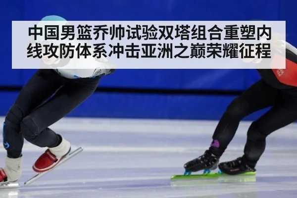 中国男篮乔帅试验双塔组合重塑内线攻防体系冲击亚洲之巅荣耀征程