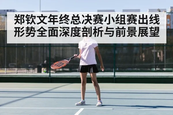 郑钦文年终总决赛小组赛出线形势全面深度剖析与前景展望